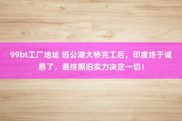 99bt工厂地址 班公湖大桥完工后，印度终于诚恳了，最终照旧实力决定一切！