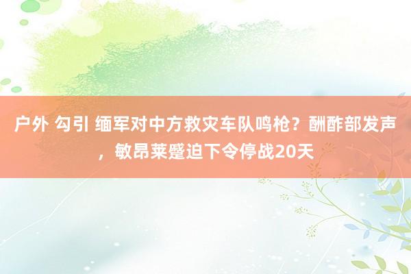 户外 勾引 缅军对中方救灾车队鸣枪？酬酢部发声，敏昂莱蹙迫下令停战20天