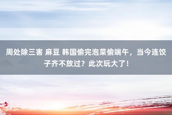 周处除三害 麻豆 韩国偷完泡菜偷端午，当今连饺子齐不放过？此次玩大了！