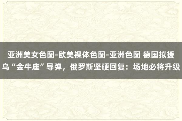 亚洲美女色图-欧美裸体色图-亚洲色图 德国拟援乌“金牛座”导弹，俄罗斯坚硬回复：场地必将升级