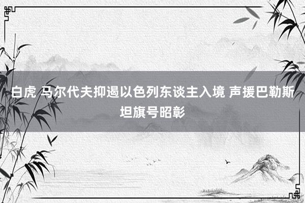 白虎 马尔代夫抑遏以色列东谈主入境 声援巴勒斯坦旗号昭彰
