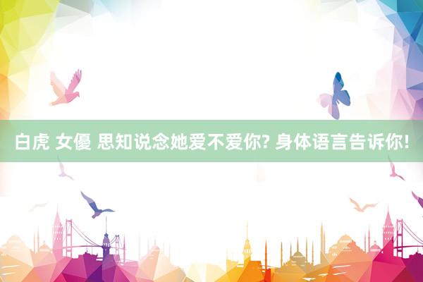 白虎 女優 思知说念她爱不爱你? 身体语言告诉你!