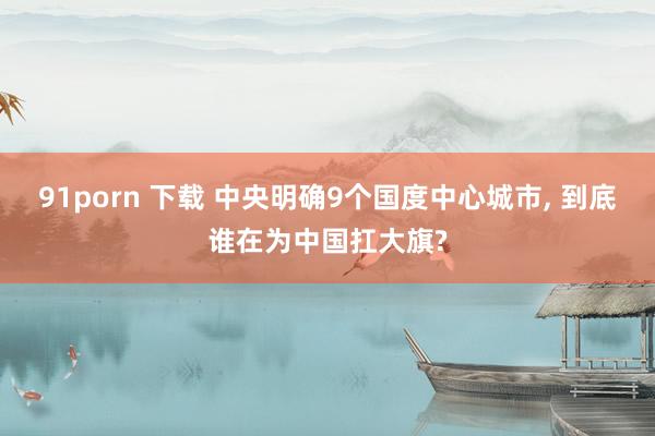 91porn 下载 中央明确9个国度中心城市， 到底谁在为中国扛大旗?