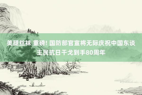 美腿丝袜 重磅! 国防部官宣将无际庆祝中国东谈主民抗日干戈到手80周年