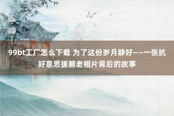 99bt工厂怎么下载 为了这份岁月静好——一张抗好意思援朝老相片背后的故事