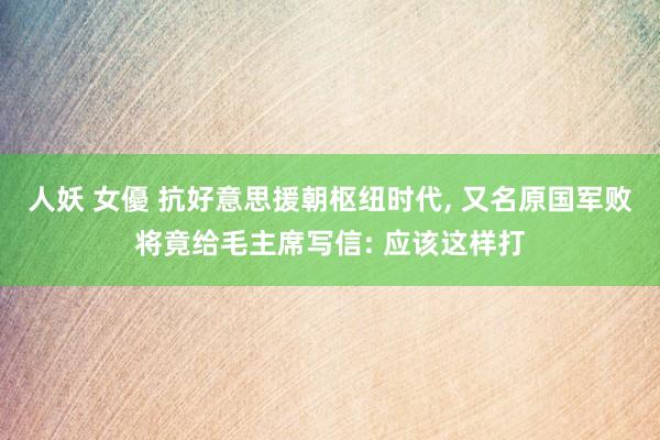 人妖 女優 抗好意思援朝枢纽时代， 又名原国军败将竟给毛主席写信: 应该这样打