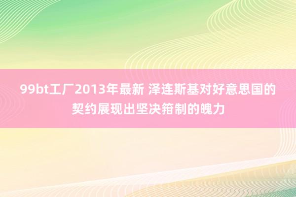 99bt工厂2013年最新 泽连斯基对好意思国的契约展现出坚决箝制的魄力