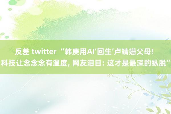 反差 twitter “韩庚用AI‘回生’卢靖姗父母! 科技让念念念有温度， 网友泪目: 这才是最深的纵脱”