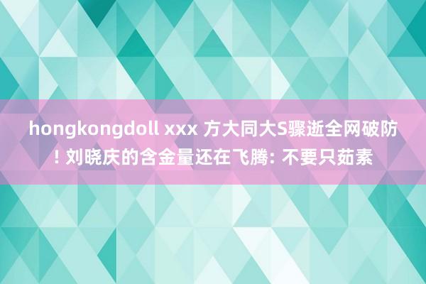 hongkongdoll xxx 方大同大S骤逝全网破防! 刘晓庆的含金量还在飞腾: 不要只茹素