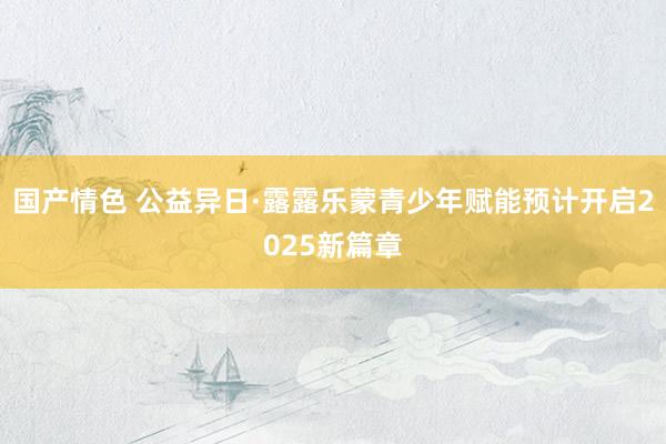 国产情色 公益异日·露露乐蒙青少年赋能预计开启2025新篇章