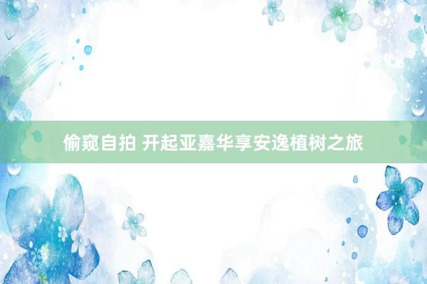 偷窥自拍 开起亚嘉华享安逸植树之旅