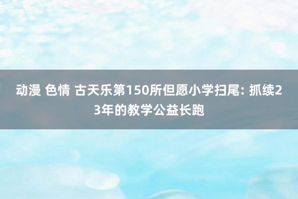 动漫 色情 古天乐第150所但愿小学扫尾: 抓续23年的教学公益长跑