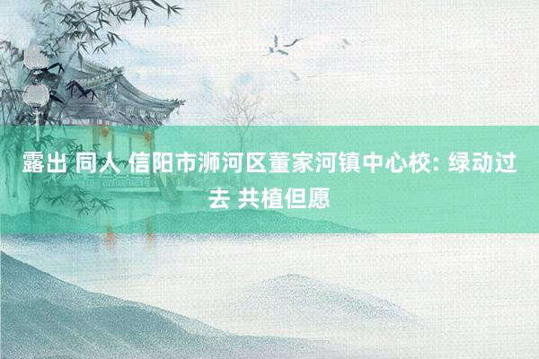 露出 同人 信阳市浉河区董家河镇中心校: 绿动过去 共植但愿