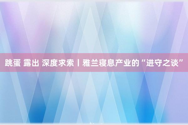 跳蛋 露出 深度求索丨雅兰寝息产业的“进守之谈”