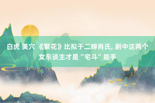 白虎 美穴 《繁花》比拟于二婶肖氏， 剧中这两个女东谈主才是“宅斗”能手