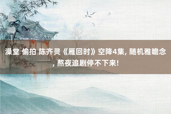 澡堂 偷拍 陈齐灵《雁回时》空降4集， 随机雅瞻念， 熬夜追剧停不下来!