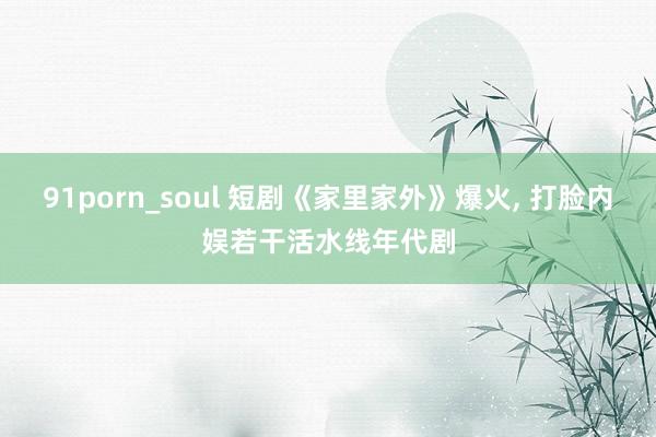 91porn_soul 短剧《家里家外》爆火， 打脸内娱若干活水线年代剧