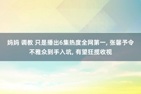 妈妈 调教 只是播出6集热度全网第一， 张馨予令不雅众到手入坑， 有望狂揽收视