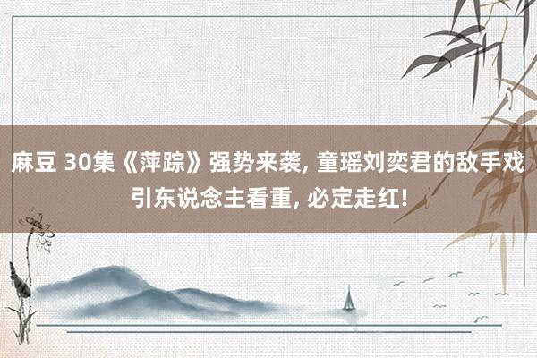 麻豆 30集《萍踪》强势来袭， 童瑶刘奕君的敌手戏引东说念主看重， 必定走红!