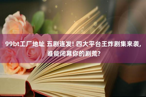 99bt工厂地址 五剧连发! 四大平台王炸剧集来袭， 谁能闭幕你的剧荒?