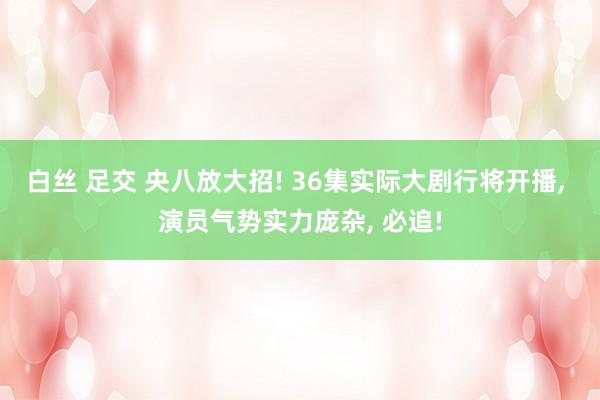 白丝 足交 央八放大招! 36集实际大剧行将开播， 演员气势实力庞杂， 必追!
