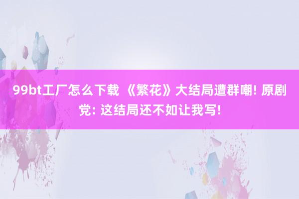 99bt工厂怎么下载 《繁花》大结局遭群嘲! 原剧党: 这结局还不如让我写!