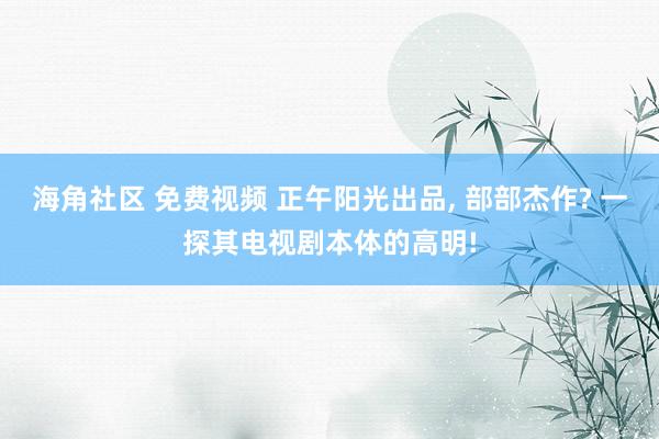 海角社区 免费视频 正午阳光出品， 部部杰作? 一探其电视剧本体的高明!