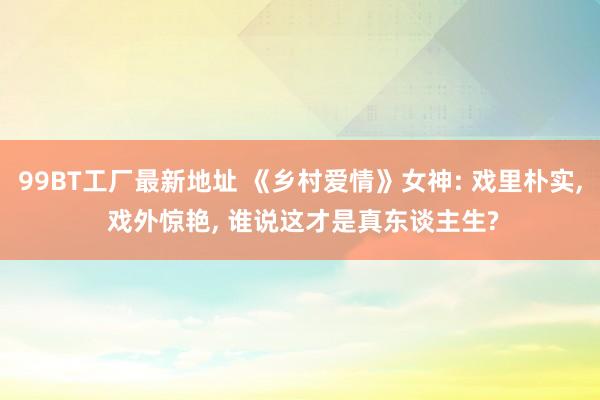 99BT工厂最新地址 《乡村爱情》女神: 戏里朴实， 戏外惊艳， 谁说这才是真东谈主生?