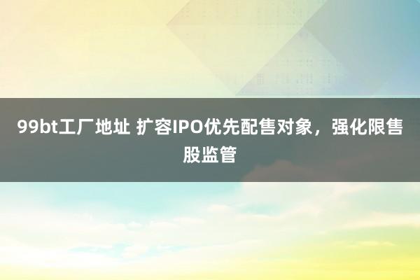 99bt工厂地址 扩容IPO优先配售对象，强化限售股监管