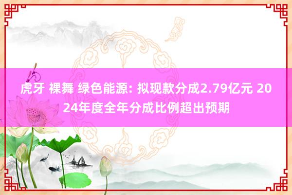 虎牙 裸舞 绿色能源: 拟现款分成2.79亿元 2024年度全年分成比例超出预期