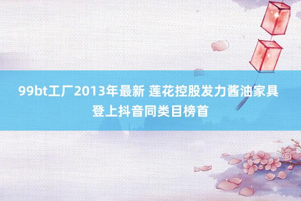 99bt工厂2013年最新 莲花控股发力酱油家具 登上抖音同类目榜首