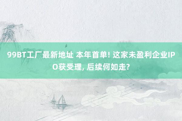 99BT工厂最新地址 本年首单! 这家未盈利企业IPO获受理， 后续何如走?