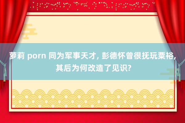 萝莉 porn 同为军事天才， 彭德怀曾很抚玩粟裕， 其后为何改造了见识?
