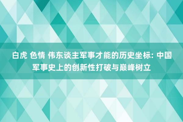 白虎 色情 伟东谈主军事才能的历史坐标: 中国军事史上的创新性打破与巅峰树立