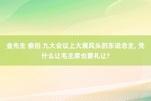 金先生 偷拍 九大会议上大展风头的东说念主， 凭什么让毛主席也要礼让?