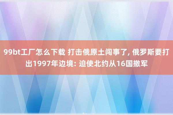 99bt工厂怎么下载 打击俄原土闯事了， 俄罗斯要打出1997年边境: 迫使北约从16国撤军