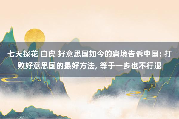 七天探花 白虎 好意思国如今的窘境告诉中国: 打败好意思国的最好方法， 等于一步也不行退