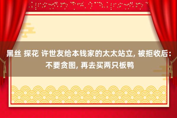 黑丝 探花 许世友给本钱家的太太站立， 被拒收后: 不要贪图， 再去买两只板鸭