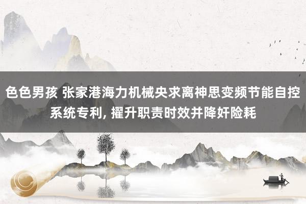 色色男孩 张家港海力机械央求离神思变频节能自控系统专利， 擢升职责时效并降奸险耗