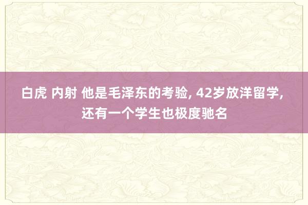 白虎 内射 他是毛泽东的考验， 42岁放洋留学， 还有一个学生也极度驰名