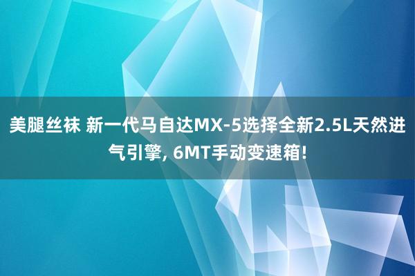 美腿丝袜 新一代马自达MX-5选择全新2.5L天然进气引擎， 6MT手动变速箱!