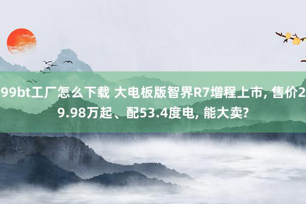99bt工厂怎么下载 大电板版智界R7增程上市， 售价29.98万起、配53.4度电， 能大卖?