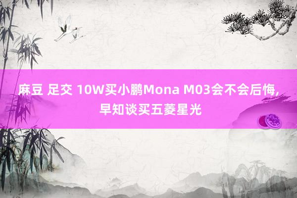 麻豆 足交 10W买小鹏Mona M03会不会后悔， 早知谈买五菱星光