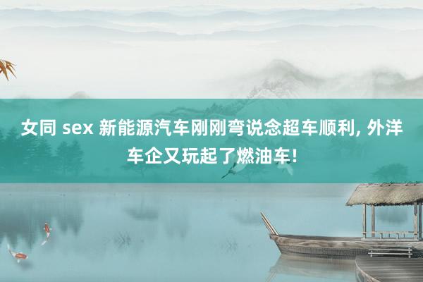 女同 sex 新能源汽车刚刚弯说念超车顺利， 外洋车企又玩起了燃油车!