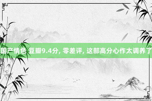 国产情色 豆瓣9.4分， 零差评， 这部高分心作太调养了