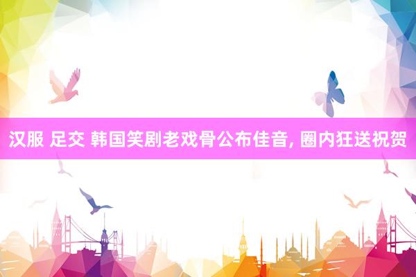汉服 足交 韩国笑剧老戏骨公布佳音， 圈内狂送祝贺