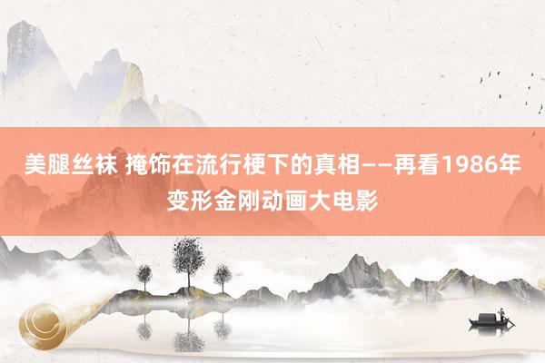 美腿丝袜 掩饰在流行梗下的真相——再看1986年变形金刚动画大电影