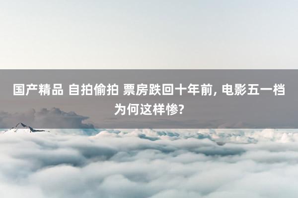 国产精品 自拍偷拍 票房跌回十年前， 电影五一档为何这样惨?
