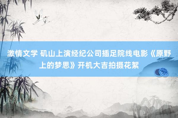 激情文学 矶山上演经纪公司插足院线电影《原野上的梦思》开机大吉拍摄花絮