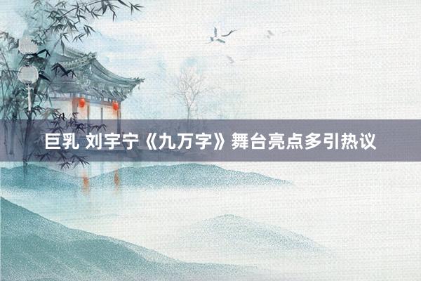巨乳 刘宇宁《九万字》舞台亮点多引热议